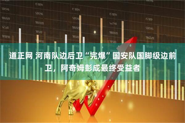 道正网 河南队边后卫“完爆”国安队国脚级边前卫，阿奇姆彭成最终受益者