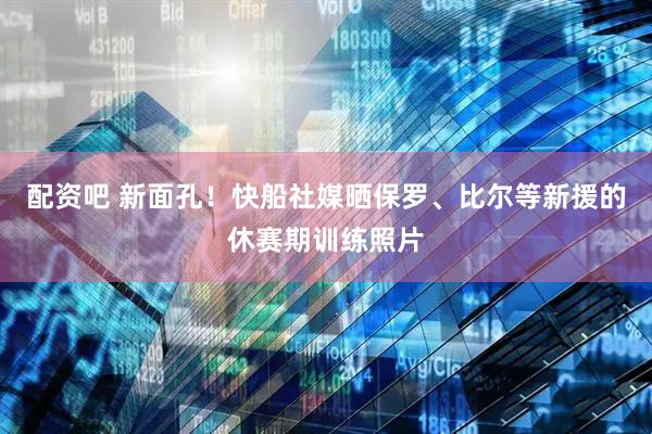 配资吧 新面孔！快船社媒晒保罗、比尔等新援的休赛期训练照片