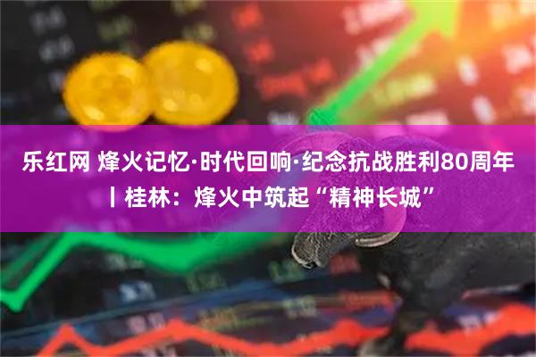乐红网 烽火记忆·时代回响·纪念抗战胜利80周年丨桂林：烽火中筑起“精神长城”