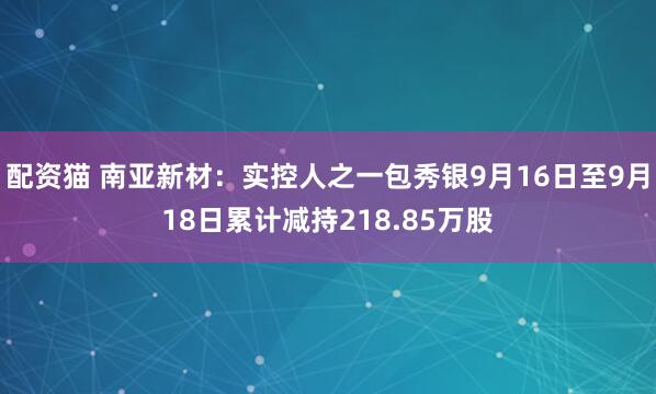 配资猫 南亚新材：实控人之一包秀银9月16日至9月18日累计减持218.85万股