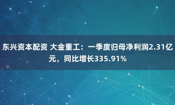 东兴资本配资 大金重工：一季度归母净利润2.31亿元，同比增长335.91%