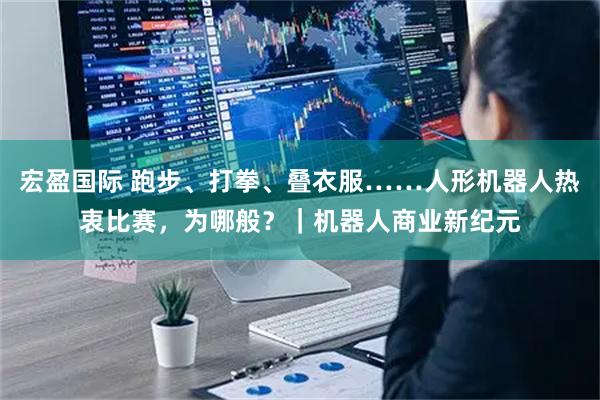 宏盈国际 跑步、打拳、叠衣服……人形机器人热衷比赛，为哪般？｜机器人商业新纪元