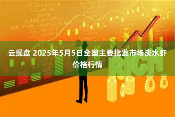 云操盘 2025年5月5日全国主要批发市场淡水虾价格行情