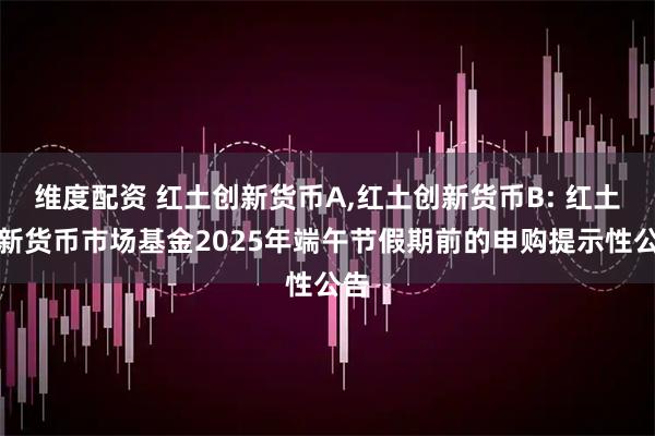 维度配资 红土创新货币A,红土创新货币B: 红土创新货币市场基金2025年端午节假期前的申购提示性公告