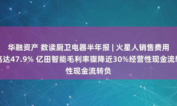 华融资产 数读厨卫电器半年报 | 火星人销售费用率高达47.9% 亿田智能毛利率骤降近30%经营性现金流转负