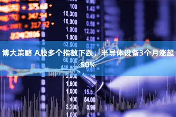 博大策略 A股多个指数下跌，半导体设备3个月涨超50%