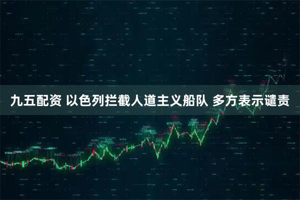 九五配资 以色列拦截人道主义船队 多方表示谴责