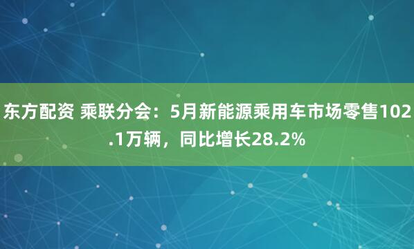 东方配资 乘联分会：5月新能源乘用车市场零售102.1万辆，同比增长28.2%