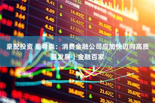 豪配投资 董希淼：消费金融公司应加快迈向高质量发展丨金融百家