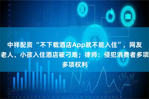 中祥配资 “不下载酒店App就不能入住”，网友称带老人、小孩入住酒店被刁难；律师：侵犯消费者多项权利