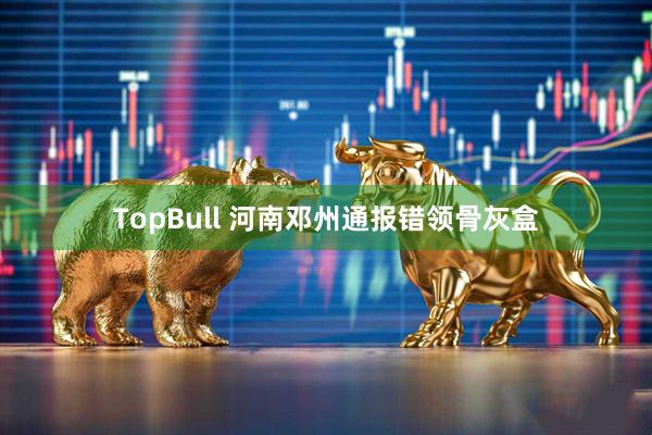 TopBull 河南邓州通报错领骨灰盒