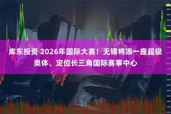库东投资 2026年国际大赛！无锡将添一座超级奥体、定位长三角国际赛事中心