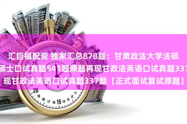 汇巨福配资 独家汇总878题：甘肃政法大学法硕复试真题甘肃政法法律硕士口试真题541题原题再现甘政法英语口试真题337题【正式面试复试原题】