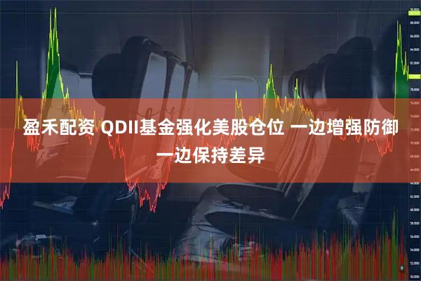 盈禾配资 QDII基金强化美股仓位 一边增强防御一边保持差异