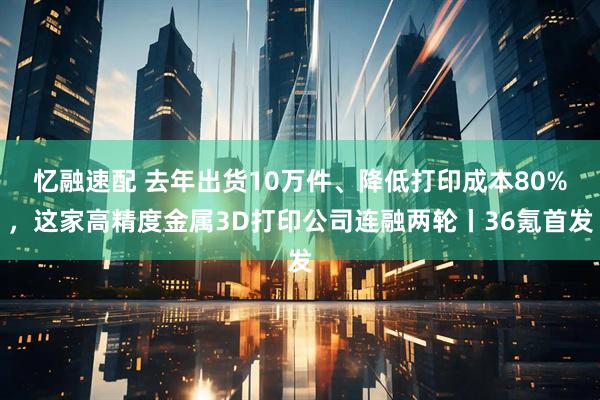 忆融速配 去年出货10万件、降低打印成本80%，这家高精度金属3D打印公司连融两轮丨36氪首发