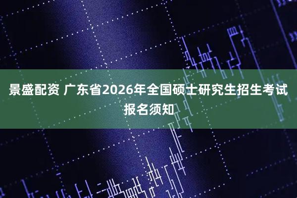 景盛配资 广东省2026年全国硕士研究生招生考试报名须知