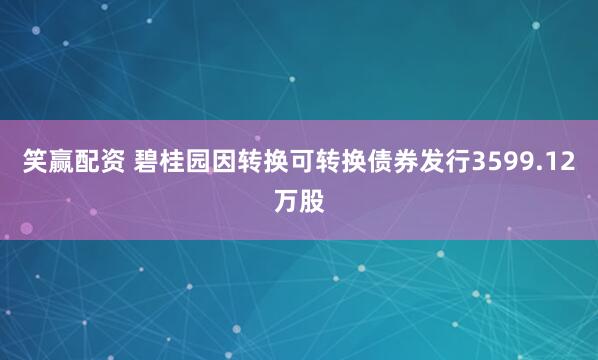 笑赢配资 碧桂园因转换可转换债券发行3599.12万股