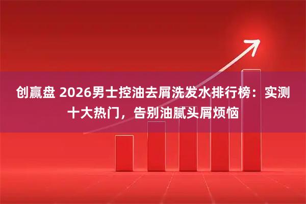 创赢盘 2026男士控油去屑洗发水排行榜：实测十大热门，告别油腻头屑烦恼