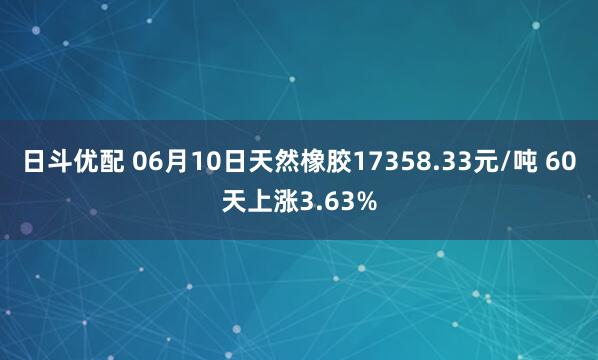 日斗优配 06月10日天然橡胶17358.33元/吨 60天上涨3.63%