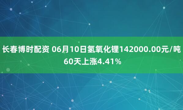 长春博时配资 06月10日氢氧化锂142000.00元/吨 60天上涨4.41%
